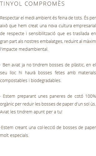 TINYOL COMPROMÈS Respectar el medi ambient és feina de tots. És per això que hem creat una nova cultura empresarial de respecte i sensibilització que es trasllada en gran part als nostres embalatges, reduint al màxim l'impacte mediambiental. · Ben aviat ja no tindrem bosses de plàstic, en el seu lloc hi haurà bosses fetes amb materials compostables i biodegradables. · Estem preparant unes paneres de cotó 100% orgànic per reduir les bosses de paper d'un sol ús. Aviat les tindrem apunt per a tu! ·Estem creant una col·lecció de bosses de paper molt especials.