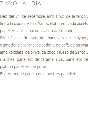 TINYOL AL DIA Des del 21 de setembre, amb l'inici de la tardor, fins a la diada de Tots Sants, elaborem cada dia els panellets artesanalment al nostre obrador. Els clàssics de sempre: panellets de pinyons, d'ametlla, d'avellana, de codony, de cafè, de taronja amb xocolata, de pinya, de coco, Hueso de Santo... i, a més, panellets de caramel i sal, panellets de plàtan i panellets de gerds. Esperem que gaudiu dels nostres panellets!