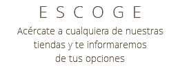 ESCOGE Acércate a cualquiera de nuestras tiendas y te informaremos de tus opciones