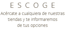 ESCOGE Acércate a cualquiera de nuestras tiendas y te informaremos de tus opciones