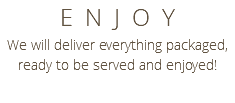 ENJOY We will deliver everything packaged, ready to be served and enjoyed!