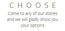 CHOOSE Come to any of our stores and we will gladly show you your options