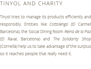 TINYOL AND CHARITY Tinyol tries to manage its products efficiently and responsibly. Entities like Cottolengo (El Carmel Barcelona), the Social Dining Room Reina de la Paz (El Raval, Barcelona) and The Solidarity Shop (Cornellà) help us to take advantage of the surplus so it reaches people that really need it.
