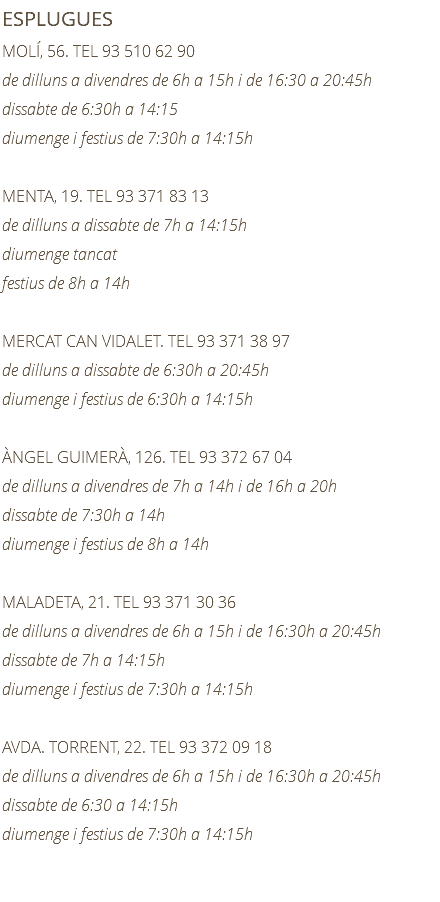ESPLUGUES MOLÍ, 56. TEL 93 510 62 90 de dilluns a divendres de 6h a 15h i de 16:30 a 20:45h dissabte de 6:30h a 14:15 diumenge i festius de 7:30h a 14:15h MENTA, 19. TEL 93 371 83 13 de dilluns a dissabte de 7h a 14:15h diumenge tancat festius de 8h a 14h MERCAT CAN VIDALET. TEL 93 371 38 97 de dilluns a dissabte de 6:30h a 20:45h diumenge i festius de 6:30h a 14:15h ÀNGEL GUIMERÀ, 126. TEL 93 372 67 04 de dilluns a divendres de 7h a 14h i de 16h a 20h dissabte de 7:30h a 14h diumenge i festius de 8h a 14h MALADETA, 21. TEL 93 371 30 36 de dilluns a divendres de 6h a 15h i de 16:30h a 20:45h dissabte de 7h a 14:15h diumenge i festius de 7:30h a 14:15h AVDA. TORRENT, 22. TEL 93 372 09 18 de dilluns a divendres de 6h a 15h i de 16:30h a 20:45h dissabte de 6:30 a 14:15h diumenge i festius de 7:30h a 14:15h