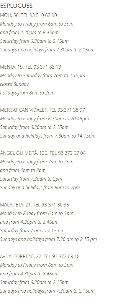 ESPLUGUES MOLÍ, 56. TEL 93 510 62 90 Monday to Friday from 6am to 3pm and from 4.30pm to 8.45pm Saturday from 6:30am to 2.15pm Sundays and holidays from 7.30am to 2.15pm MENTA, 19. TEL 93 371 83 13 Monday to Saturday from 7am to 2.15pm closed Sunday holidays from 8am to 2pm MERCAT CAN VIDALET. TEL 93 371 38 97 Monday to Friday from 6:30am to 20:45pm Saturday from 6:30am to 2.15pm Sunday and holidays from 7:30am to 14:15pm ÀNGEL GUIMERÀ, 126. TEL 93 372 67 04 Monday to Friday from 7am to 2pm and from 4pm to 8pm Saturday from 7.30am to 2pm Sunday and holidays from 8am to 2pm MALADETA, 21. TEL 93 371 30 36 Monday to Friday from 6am to 3pm and from 4.30pm to 8.45pm Saturday from 7 am to 2.15 pm Sundays and holidays from 7.30 am to 2.15 pm AVDA. TORRENT, 22. TEL 93 372 09 18 Monday to Friday from 6am to 3pm and from 4.30pm to 8:45pm Saturday from 6.30am to 2.15pm Sundays and holidays from 7.30am to 2.15pm