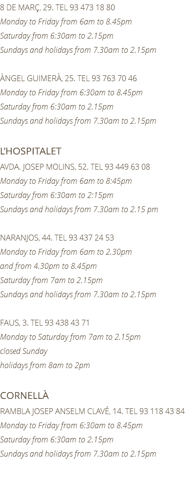 8 DE MARÇ, 29. TEL 93 473 18 80 Monday to Friday from 6am to 8.45pm Saturday from 6:30am to 2.15pm Sundays and holidays from 7.30am to 2.15pm ÀNGEL GUIMERÀ, 25. TEL 93 763 70 46 Monday to Friday from 6:30am to 8.45pm Saturday from 6:30am to 2.15pm Sundays and holidays from 7.30am to 2.15pm L’HOSPITALET AVDA. JOSEP MOLINS, 52. TEL 93 449 63 08 Monday to Friday from 6am to 8:45pm Saturday from 6:30am to 2:15pm Sundays and holidays from 7.30am to 2.15 pm NARANJOS, 44. TEL 93 437 24 53 Monday to Friday from 6am to 2.30pm and from 4.30pm to 8.45pm Saturday from 7am to 2.15pm Sundays and holidays from 7.30am to 2.15pm FAUS, 3. TEL 93 438 43 71 Monday to Saturday from 7am to 2.15pm closed Sunday holidays from 8am to 2pm CORNELLÀ RAMBLA JOSEP ANSELM CLAVÉ, 14. TEL 93 118 43 84 Monday to Friday from 6:30am to 8.45pm Saturday from 6:30am to 2.15pm Sundays and holidays from 7.30am to 2.15pm 