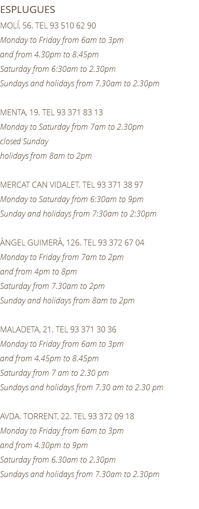 ESPLUGUES MOLÍ, 56. TEL 93 510 62 90 Monday to Friday from 6am to 3pm and from 4.30pm to 8.45pm Saturday from 6:30am to 2.30pm Sundays and holidays from 7.30am to 2.30pm MENTA, 19. TEL 93 371 83 13 Monday to Saturday from 7am to 2.30pm closed Sunday holidays from 8am to 2pm MERCAT CAN VIDALET. TEL 93 371 38 97 Monday to Saturday from 6:30am to 9pm Sunday and holidays from 7:30am to 2:30pm ÀNGEL GUIMERÀ, 126. TEL 93 372 67 04 Monday to Friday from 7am to 2pm and from 4pm to 8pm Saturday from 7.30am to 2pm Sunday and holidays from 8am to 2pm MALADETA, 21. TEL 93 371 30 36 Monday to Friday from 6am to 3pm and from 4.45pm to 8.45pm Saturday from 7 am to 2.30 pm Sundays and holidays from 7.30 am to 2.30 pm AVDA. TORRENT, 22. TEL 93 372 09 18 Monday to Friday from 6am to 3pm and from 4.30pm to 9pm Saturday from 6.30am to 2.30pm Sundays and holidays from 7.30am to 2.30pm