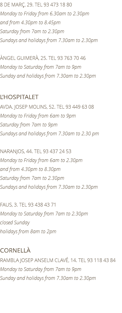 8 DE MARÇ, 29. TEL 93 473 18 80 Monday to Friday from 6.30am to 2.30pm and from 4.30pm to 8.45pm Saturday from 7am to 2.30pm Sundays and holidays from 7.30am to 2.30pm ÀNGEL GUIMERÀ, 25. TEL 93 763 70 46 Monday to Saturday from 7am to 9pm Sunday and holidays from 7.30am to 2.30pm L’HOSPITALET AVDA. JOSEP MOLINS, 52. TEL 93 449 63 08 Monday to Friday from 6am to 9pm Saturday from 7am to 9pm Sundays and holidays from 7.30am to 2.30 pm NARANJOS, 44. TEL 93 437 24 53 Monday to Friday from 6am to 2.30pm and from 4.30pm to 8.30pm Saturday from 7am to 2.30pm Sundays and holidays from 7.30am to 2.30pm FAUS, 3. TEL 93 438 43 71 Monday to Saturday from 7am to 2.30pm closed Sunday holidays from 8am to 2pm CORNELLÀ RAMBLA JOSEP ANSELM CLAVÉ, 14. TEL 93 118 43 84 Monday to Saturday from 7am to 9pm Sunday and holidays from 7.30am to 2.30pm 
