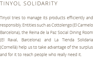 TINYOL SOLIDARITY Tinyol tries to manage its products efficiently and responsibly. Entities such as Cottolengo (El Carmelo Barcelona), the Reina de la Paz Social Dining Room (El Raval, Barcelona) and La Tienda Solidaria (Cornellà) help us to take advantage of the surplus and for it to reach people who really need it.