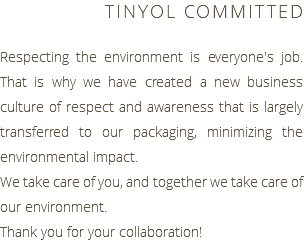 TINYOL COMMITTED Respecting the environment is everyone's job. That is why we have created a new business culture of respect and awareness that is largely transferred to our packaging, minimizing the environmental impact. We take care of you, and together we take care of our environment. Thank you for your collaboration!