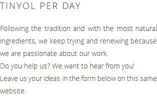TINYOL PER DAY Following the tradition and with the most natural ingredients, we keep trying and renewing because we are passionate about our work. Do you help us? We want to hear from you! Leave us your ideas in the form below on this same website.