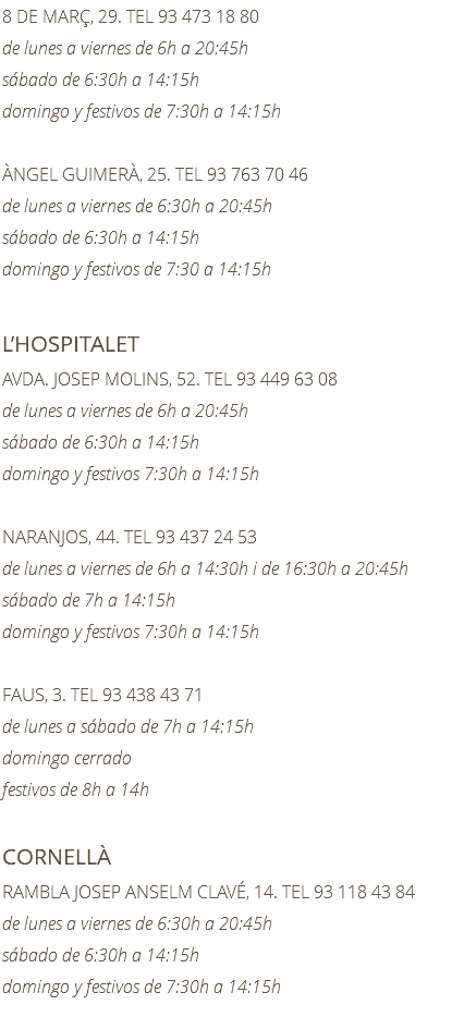 8 DE MARÇ, 29. TEL 93 473 18 80 de lunes a viernes de 6h a 20:45h sábado de 6:30h a 14:15h domingo y festivos de 7:30h a 14:15h ÀNGEL GUIMERÀ, 25. TEL 93 763 70 46 de lunes a viernes de 6:30h a 20:45h sábado de 6:30h a 14:15h domingo y festivos de 7:30 a 14:15h L’HOSPITALET AVDA. JOSEP MOLINS, 52. TEL 93 449 63 08 de lunes a viernes de 6h a 20:45h sábado de 6:30h a 14:15h domingo y festivos 7:30h a 14:15h NARANJOS, 44. TEL 93 437 24 53 de lunes a viernes de 6h a 14:30h i de 16:30h a 20:45h sábado de 7h a 14:15h domingo y festivos 7:30h a 14:15h FAUS, 3. TEL 93 438 43 71 de lunes a sábado de 7h a 14:15h domingo cerrado festivos de 8h a 14h CORNELLÀ RAMBLA JOSEP ANSELM CLAVÉ, 14. TEL 93 118 43 84 de lunes a viernes de 6:30h a 20:45h sábado de 6:30h a 14:15h domingo y festivos de 7:30h a 14:15h