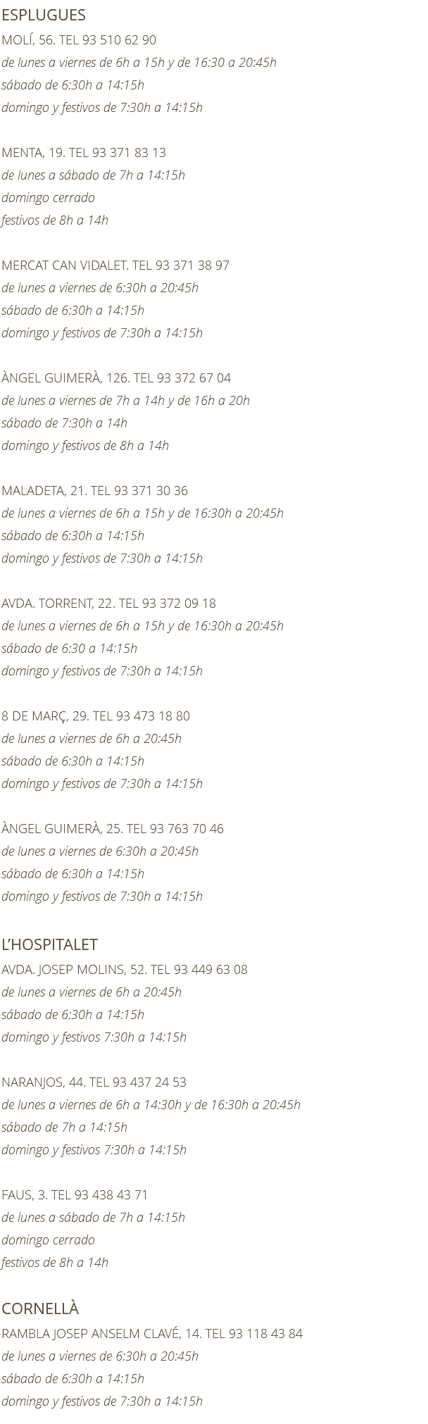 ESPLUGUES MOLÍ, 56. TEL 93 510 62 90 de lunes a viernes de 6h a 15h y de 16:30 a 20:45h sábado de 6:30h a 14:15h domingo y festivos de 7:30h a 14:15h MENTA, 19. TEL 93 371 83 13 de lunes a sábado de 7h a 14:15h domingo cerrado festivos de 8h a 14h MERCAT CAN VIDALET. TEL 93 371 38 97 de lunes a viernes de 6:30h a 20:45h sábado de 6:30h a 14:15h domingo y festivos de 7:30h a 14:15h ÀNGEL GUIMERÀ, 126. TEL 93 372 67 04 de lunes a viernes de 7h a 14h y de 16h a 20h sábado de 7:30h a 14h domingo y festivos de 8h a 14h MALADETA, 21. TEL 93 371 30 36 de lunes a viernes de 6h a 15h y de 16:30h a 20:45h sábado de 6:30h a 14:15h domingo y festivos de 7:30h a 14:15h AVDA. TORRENT, 22. TEL 93 372 09 18 de lunes a viernes de 6h a 15h y de 16:30h a 20:45h sábado de 6:30 a 14:15h domingo y festivos de 7:30h a 14:15h 8 DE MARÇ, 29. TEL 93 473 18 80 de lunes a viernes de 6h a 20:45h sábado de 6:30h a 14:15h domingo y festivos de 7:30h a 14:15h ÀNGEL GUIMERÀ, 25. TEL 93 763 70 46 de lunes a viernes de 6:30h a 20:45h sábado de 6:30h a 14:15h domingo y festivos de 7:30h a 14:15h L’HOSPITALET AVDA. JOSEP MOLINS, 52. TEL 93 449 63 08 de lunes a viernes de 6h a 20:45h sábado de 6:30h a 14:15h domingo y festivos 7:30h a 14:15h NARANJOS, 44. TEL 93 437 24 53 de lunes a viernes de 6h a 14:30h y de 16:30h a 20:45h sábado de 7h a 14:15h domingo y festivos 7:30h a 14:15h FAUS, 3. TEL 93 438 43 71 de lunes a sábado de 7h a 14:15h domingo cerrado festivos de 8h a 14h CORNELLÀ RAMBLA JOSEP ANSELM CLAVÉ, 14. TEL 93 118 43 84 de lunes a viernes de 6:30h a 20:45h sábado de 6:30h a 14:15h domingo y festivos de 7:30h a 14:15h