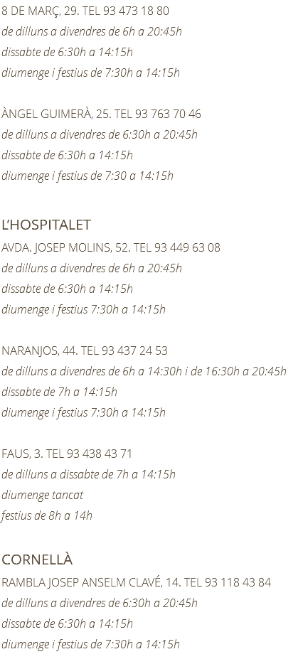 8 DE MARÇ, 29. TEL 93 473 18 80 de dilluns a divendres de 6h a 20:45h dissabte de 6:30h a 14:15h diumenge i festius de 7:30h a 14:15h ÀNGEL GUIMERÀ, 25. TEL 93 763 70 46 de dilluns a divendres de 6:30h a 20:45h dissabte de 6:30h a 14:15h diumenge i festius de 7:30 a 14:15h L’HOSPITALET AVDA. JOSEP MOLINS, 52. TEL 93 449 63 08 de dilluns a divendres de 6h a 20:45h dissabte de 6:30h a 14:15h diumenge i festius 7:30h a 14:15h NARANJOS, 44. TEL 93 437 24 53 de dilluns a divendres de 6h a 14:30h i de 16:30h a 20:45h dissabte de 7h a 14:15h diumenge i festius 7:30h a 14:15h FAUS, 3. TEL 93 438 43 71 de dilluns a dissabte de 7h a 14:15h diumenge tancat festius de 8h a 14h CORNELLÀ RAMBLA JOSEP ANSELM CLAVÉ, 14. TEL 93 118 43 84 de dilluns a divendres de 6:30h a 20:45h dissabte de 6:30h a 14:15h diumenge i festius de 7:30h a 14:15h