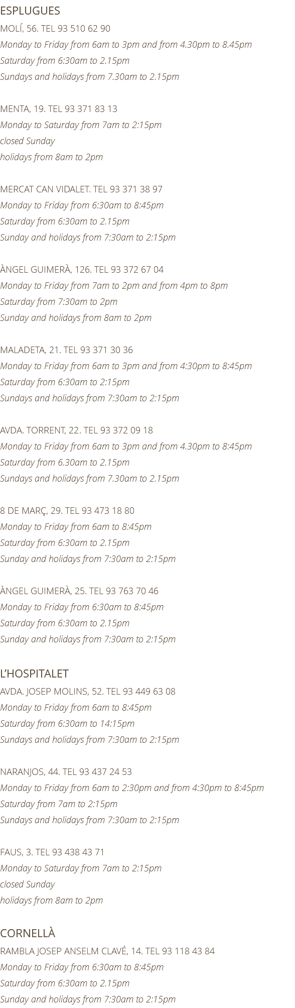ESPLUGUES MOLÍ, 56. TEL 93 510 62 90 Monday to Friday from 6am to 3pm and from 4.30pm to 8.45pm Saturday from 6:30am to 2.15pm Sundays and holidays from 7.30am to 2.15pm MENTA, 19. TEL 93 371 83 13 Monday to Saturday from 7am to 2:15pm closed Sunday holidays from 8am to 2pm MERCAT CAN VIDALET. TEL 93 371 38 97 Monday to Friday from 6:30am to 8:45pm Saturday from 6:30am to 2.15pm Sunday and holidays from 7:30am to 2:15pm ÀNGEL GUIMERÀ, 126. TEL 93 372 67 04 Monday to Friday from 7am to 2pm and from 4pm to 8pm Saturday from 7:30am to 2pm Sunday and holidays from 8am to 2pm MALADETA, 21. TEL 93 371 30 36 Monday to Friday from 6am to 3pm and from 4:30pm to 8:45pm Saturday from 6:30am to 2:15pm Sundays and holidays from 7:30am to 2:15pm AVDA. TORRENT, 22. TEL 93 372 09 18 Monday to Friday from 6am to 3pm and from 4.30pm to 8:45pm Saturday from 6.30am to 2.15pm Sundays and holidays from 7.30am to 2.15pm 8 DE MARÇ, 29. TEL 93 473 18 80 Monday to Friday from 6am to 8:45pm Saturday from 6:30am to 2.15pm Sunday and holidays from 7:30am to 2:15pm ÀNGEL GUIMERÀ, 25. TEL 93 763 70 46 Monday to Friday from 6:30am to 8:45pm Saturday from 6:30am to 2.15pm Sunday and holidays from 7:30am to 2:15pm L’HOSPITALET AVDA. JOSEP MOLINS, 52. TEL 93 449 63 08 Monday to Friday from 6am to 8:45pm Saturday from 6:30am to 14:15pm Sundays and holidays from 7:30am to 2:15pm NARANJOS, 44. TEL 93 437 24 53 Monday to Friday from 6am to 2:30pm and from 4:30pm to 8:45pm Saturday from 7am to 2:15pm Sundays and holidays from 7:30am to 2:15pm FAUS, 3. TEL 93 438 43 71 Monday to Saturday from 7am to 2:15pm closed Sunday holidays from 8am to 2pm CORNELLÀ RAMBLA JOSEP ANSELM CLAVÉ, 14. TEL 93 118 43 84 Monday to Friday from 6:30am to 8:45pm Saturday from 6:30am to 2.15pm Sunday and holidays from 7:30am to 2:15pm