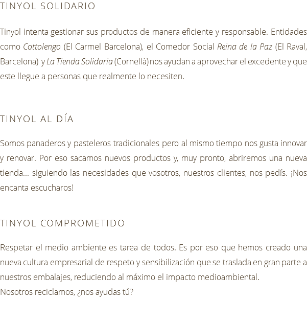 TINYOL SOLIDARIO Tinyol intenta gestionar sus productos de manera eficiente y responsable. Entidades como Cottolengo (El Carmel Barcelona), el Comedor Social Reina de la Paz (El Raval, Barcelona) y La Tienda Solidaria (Cornellà) nos ayudan a aprovechar el excedente y que este llegue a personas que realmente lo necesiten. TINYOL AL DÍA Somos panaderos y pasteleros tradicionales pero al mismo tiempo nos gusta innovar y renovar. Por eso sacamos nuevos productos y, muy pronto, abriremos una nueva tienda... siguiendo las necesidades que vosotros, nuestros clientes, nos pedís. ¡Nos encanta escucharos! TINYOL COMPROMETIDO Respetar el medio ambiente es tarea de todos. Es por eso que hemos creado una nueva cultura empresarial de respeto y sensibilización que se traslada en gran parte a nuestros embalajes, reduciendo al máximo el impacto medioambiental. Nosotros reciclamos, ¿nos ayudas tú?