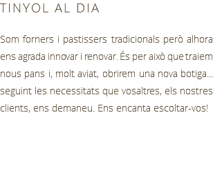 TINYOL AL DIA Som forners i pastissers tradicionals però alhora ens agrada innovar i renovar. És per això que traiem nous pans i, molt aviat, obrirem una nova botiga... seguint les necessitats que vosaltres, els nostres clients, ens demaneu. Ens encanta escoltar-vos!