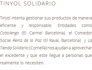 TINYOL SOLIDARIO Tinyol intenta gestionar sus productos de manera eficiente y responsable. Entidades como Cottolengo (El Carmel Barcelona), el Comedor Social Reina de la Paz (El Raval, Barcelona) y La Tienda Solidaria (Cornellà) nos ayudan a aprovechar el excedente y que este llegue a personas que realmente lo necesiten.