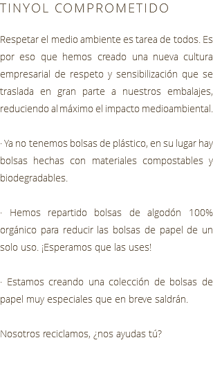 TINYOL COMPROMETIDO Respetar el medio ambiente es tarea de todos. Es por eso que hemos creado una nueva cultura empresarial de respeto y sensibilización que se traslada en gran parte a nuestros embalajes, reduciendo al máximo el impacto medioambiental. · Ya no tenemos bolsas de plástico, en su lugar hay bolsas hechas con materiales compostables y biodegradables. · Hemos repartido bolsas de algodón 100% orgánico para reducir las bolsas de papel de un solo uso. ¡Esperamos que las uses! · Estamos creando una colección de bolsas de papel muy especiales que en breve saldrán. Nosotros reciclamos, ¿nos ayudas tú?