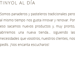 TINYOL AL DÍA Somos panaderos y pasteleros tradicionales pero al mismo tiempo nos gusta innovar y renovar. Por eso sacamos nuevos productos y, muy pronto, abriremos una nueva tienda... siguiendo las necesidades que vosotros, nuestros clientes, nos pedís. ¡Nos encanta escucharos!