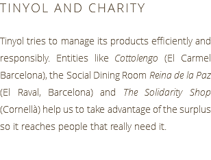 TINYOL AND CHARITY Tinyol tries to manage its products efficiently and responsibly. Entities like Cottolengo (El Carmel Barcelona), the Social Dining Room Reina de la Paz (El Raval, Barcelona) and The Solidarity Shop (Cornellà) help us to take advantage of the surplus so it reaches people that really need it.
