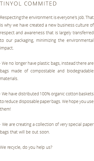 TINYOL COMMITED Respecting the environment is everyone's job. That is why we have created a new business culture of respect and awareness that is largely transferred to our packaging, minimizing the environmental impact. · We no longer have plastic bags, instead there are bags made of compostable and biodegradable materials. · We have distributed 100% organic cotton baskets to reduce disposable paper bags. We hope you use them! · We are creating a collection of very special paper bags that will be out soon. We recycle, do you help us?