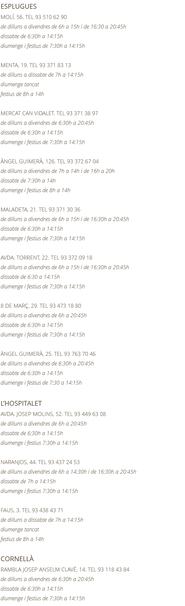 ESPLUGUES MOLÍ, 56. TEL 93 510 62 90 de dilluns a divendres de 6h a 15h i de 16:30 a 20:45h dissabte de 6:30h a 14:15h diumenge i festius de 7:30h a 14:15h MENTA, 19. TEL 93 371 83 13 de dilluns a dissabte de 7h a 14:15h diumenge tancat festius de 8h a 14h MERCAT CAN VIDALET. TEL 93 371 38 97 de dilluns a divendres de 6:30h a 20:45h dissabte de 6:30h a 14:15h diumenge i festius de 7:30h a 14:15h ÀNGEL GUIMERÀ, 126. TEL 93 372 67 04 de dilluns a divendres de 7h a 14h i de 16h a 20h dissabte de 7:30h a 14h diumenge i festius de 8h a 14h MALADETA, 21. TEL 93 371 30 36 de dilluns a divendres de 6h a 15h i de 16:30h a 20:45h dissabte de 6:30h a 14:15h diumenge i festius de 7:30h a 14:15h AVDA. TORRENT, 22. TEL 93 372 09 18 de dilluns a divendres de 6h a 15h i de 16:30h a 20:45h dissabte de 6:30 a 14:15h diumenge i festius de 7:30h a 14:15h 8 DE MARÇ, 29. TEL 93 473 18 80 de dilluns a divendres de 6h a 20:45h dissabte de 6:30h a 14:15h diumenge i festius de 7:30h a 14:15h ÀNGEL GUIMERÀ, 25. TEL 93 763 70 46 de dilluns a divendres de 6:30h a 20:45h dissabte de 6:30h a 14:15h diumenge i festius de 7:30 a 14:15h L’HOSPITALET AVDA. JOSEP MOLINS, 52. TEL 93 449 63 08 de dilluns a divendres de 6h a 20:45h dissabte de 6:30h a 14:15h diumenge i festius 7:30h a 14:15h NARANJOS, 44. TEL 93 437 24 53 de dilluns a divendres de 6h a 14:30h i de 16:30h a 20:45h dissabte de 7h a 14:15h diumenge i festius 7:30h a 14:15h FAUS, 3. TEL 93 438 43 71 de dilluns a dissabte de 7h a 14:15h diumenge tancat festius de 8h a 14h CORNELLÀ RAMBLA JOSEP ANSELM CLAVÉ, 14. TEL 93 118 43 84 de dilluns a divendres de 6:30h a 20:45h dissabte de 6:30h a 14:15h diumenge i festius de 7:30h a 14:15h